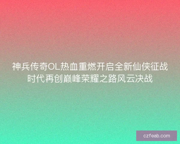 神兵传奇OL热血重燃开启全新仙侠征战时代再创巅峰荣耀之路风云决战