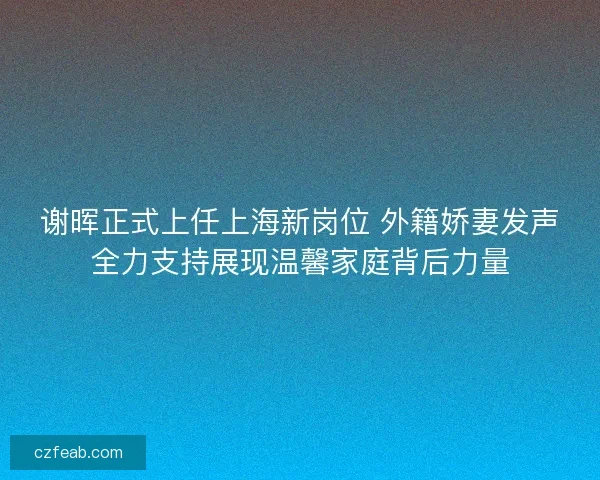 谢晖正式上任上海新岗位 外籍娇妻发声全力支持展现温馨家庭背后力量