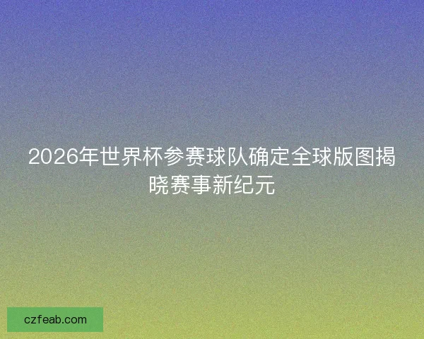 2026年世界杯参赛球队确定全球版图揭晓赛事新纪元