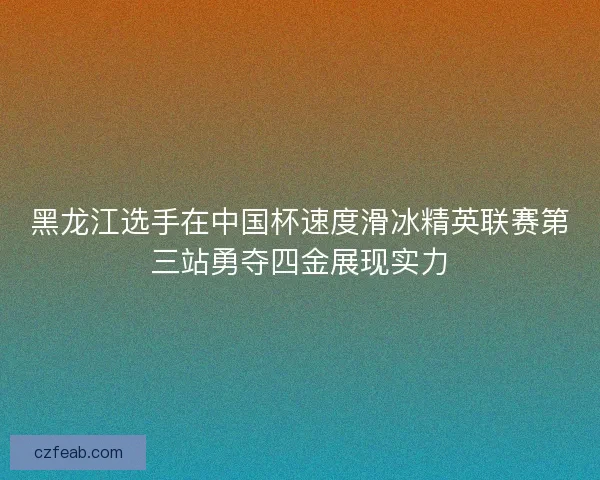 黑龙江选手在中国杯速度滑冰精英联赛第三站勇夺四金展现实力