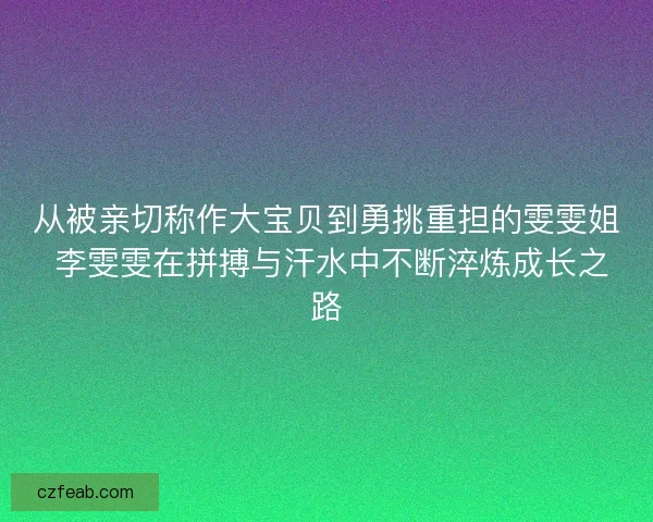 从被亲切称作大宝贝到勇挑重担的雯雯姐 李雯雯在拼搏与汗水中不断淬炼成长之路