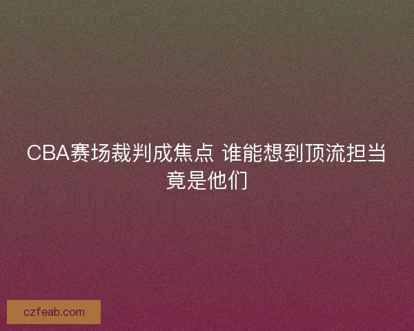 CBA赛场裁判成焦点 谁能想到顶流担当竟是他们
