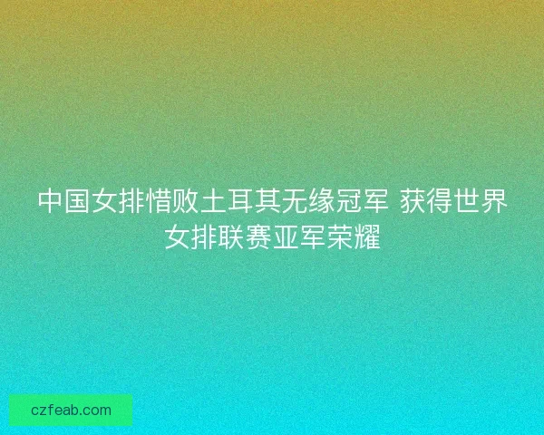 中国女排惜败土耳其无缘冠军 获得世界女排联赛亚军荣耀